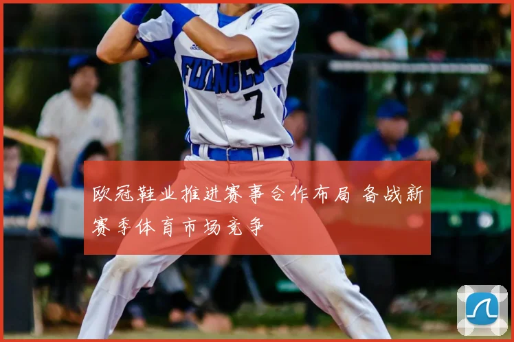 欧冠鞋业推进赛事合作布局 备战新赛季体育市场竞争