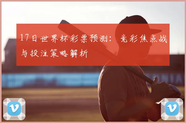 17日世界杯彩票预测:竞彩焦点战与投注策略解析
