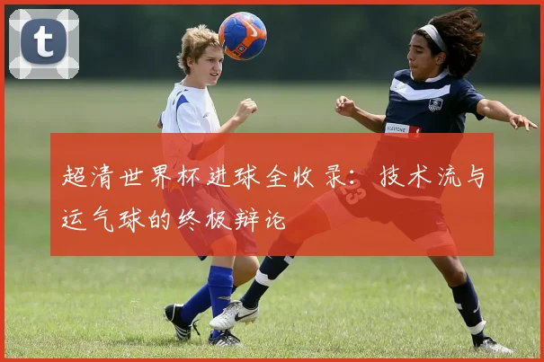 超清世界杯进球全收录:技术流与运气球的终极辩论