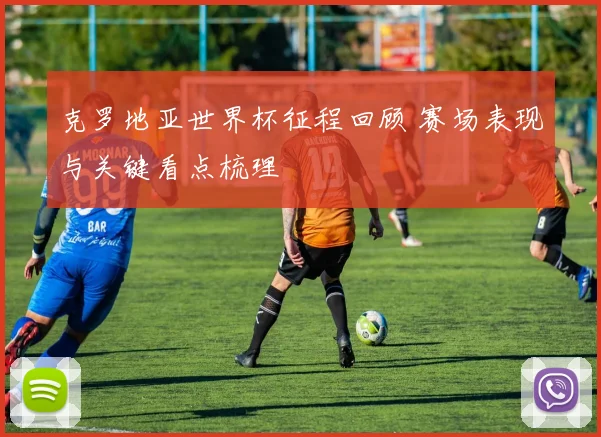 克罗地亚世界杯征程回顾 赛场表现与关键看点梳理