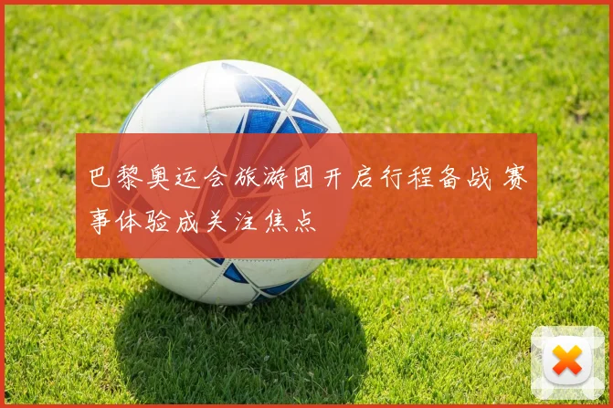 巴黎奥运会旅游团开启行程备战 赛事体验成关注焦点