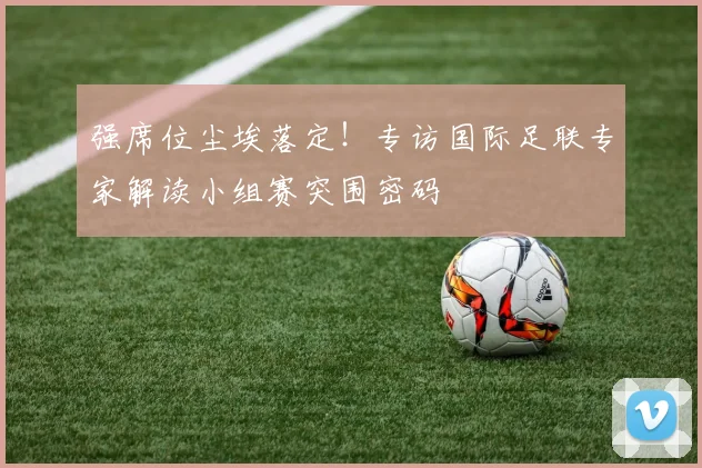 强席位尘埃落定！专访国际足联专家解读小组赛突围密码