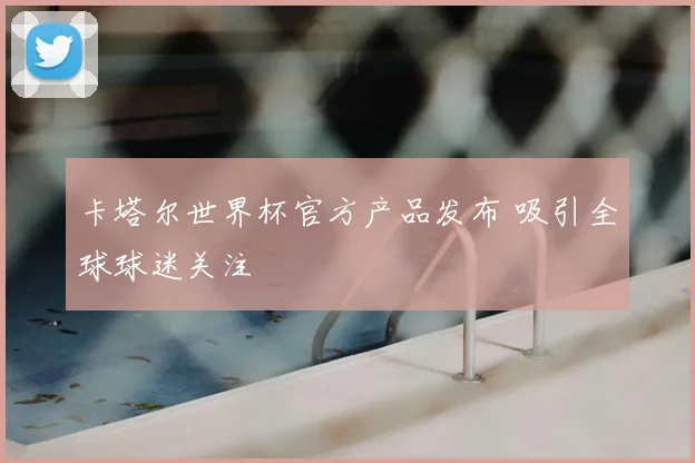 卡塔尔世界杯官方产品发布 吸引全球球迷关注