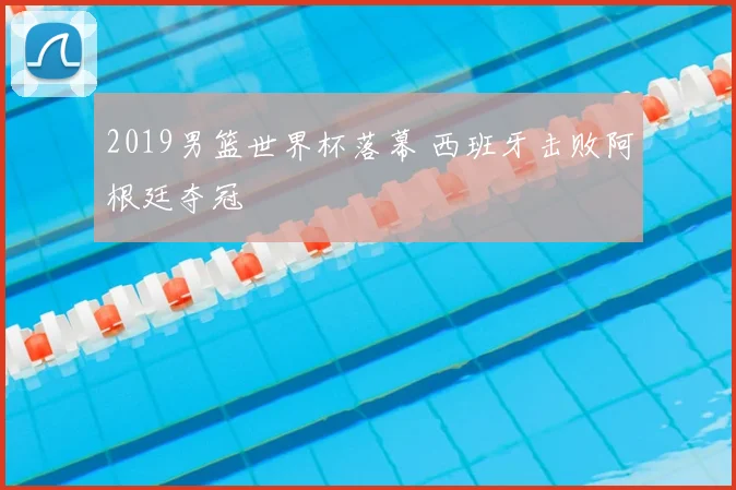 2019男篮世界杯落幕 西班牙击败阿根廷夺冠