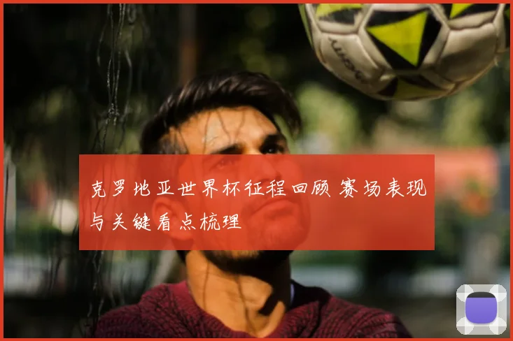 克罗地亚世界杯征程回顾 赛场表现与关键看点梳理
