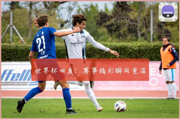 世界杯回看:赛事精彩瞬间重温