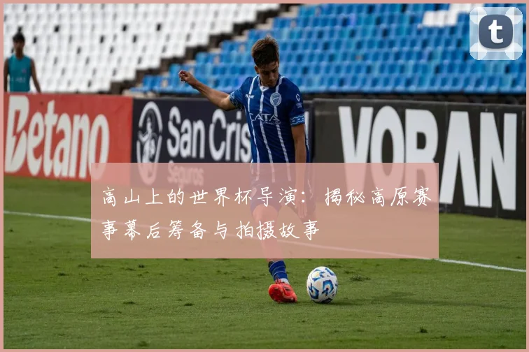高山上的世界杯导演:揭秘高原赛事幕后筹备与拍摄故事