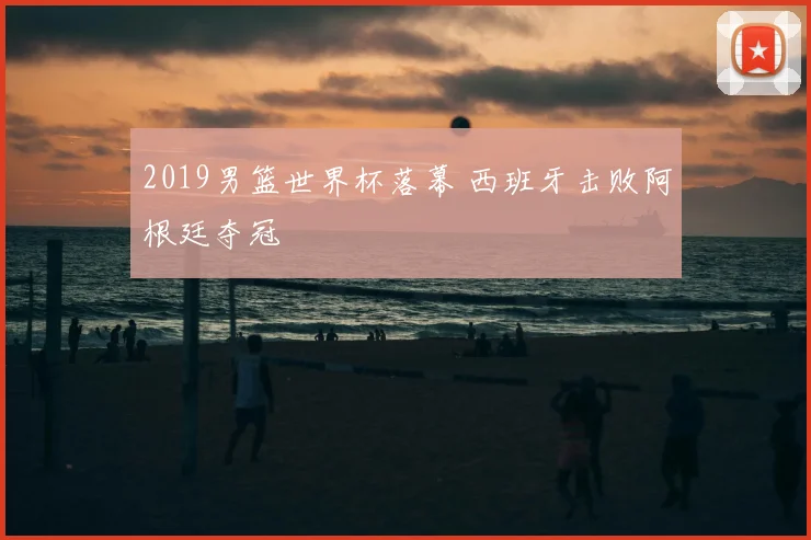 2019男篮世界杯落幕 西班牙击败阿根廷夺冠