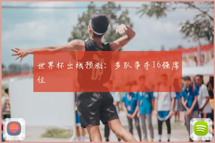 世界杯出线预测:多队争夺16强席位