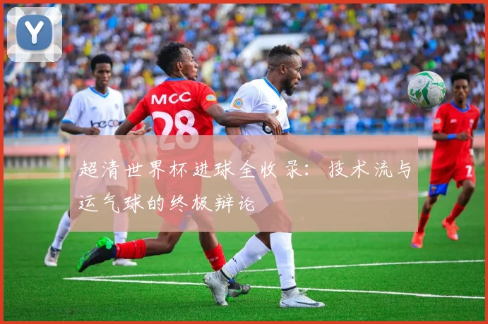 超清世界杯进球全收录:技术流与运气球的终极辩论