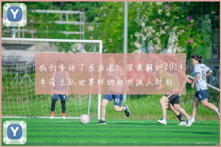 我们专访了亲历者:深度解析2014年荷兰队世界杯的经典换人时刻
