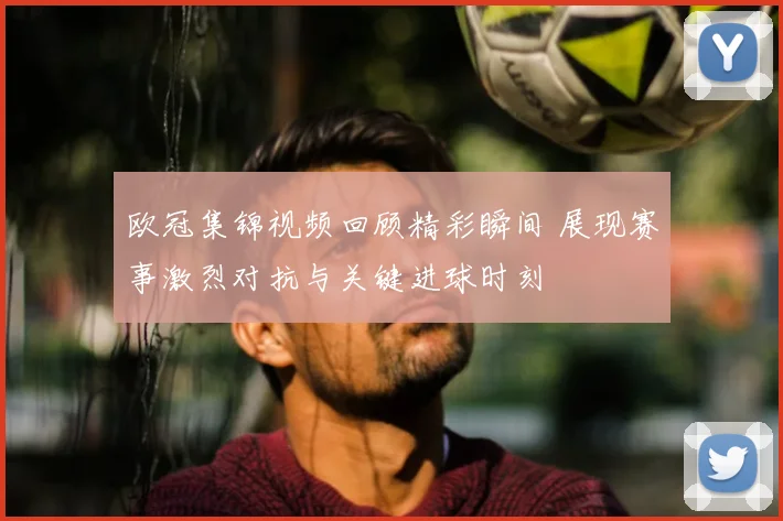 欧冠集锦视频回顾精彩瞬间 展现赛事激烈对抗与关键进球时刻