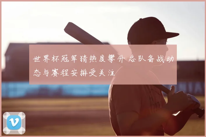 世界杯冠军猜热度攀升 各队备战动态与赛程安排受关注