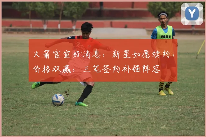 火箭官宣好消息,新星如愿续约,价格双赢,三笔签约补强阵容